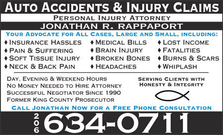 Yellow Page Ad: Auto Accident and Injury Claims. Personal Injury Attorney Jonathan R. Rappaport. Your Advocate for All Cases, Large and Small, including: Insurance Hassles; Pain and Suffering; Soft Tissue Injury; Neck and Back Pain; Medical Bills; Brain Injury; Broken Bones; Headaches; Lost Income; Fatalities; Burns and Scars; Whiplash. Day, Evening, and Weekend Hours. No Money Needed to Hire Attorney. Successful Negotiator Since 1990. Former King County Prosecutor. Serving Clients with Honesty and Integrity. Call Jonathan Now for a Free Phone Consultation. (206) 634-0711.